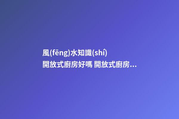 風(fēng)水知識(shí)開放式廚房好嗎 開放式廚房有哪些影響